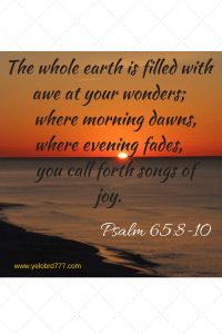 The whole earth is filled with awe at your wonders; where morning dawns, where evening fades, you call forth songs of joy.